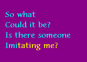 So what
Could it be?

Is there someone
Imitating me?