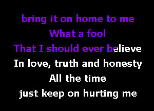 bring it on home to me
What a fool
That I should ever believe
In love, truth and honesty
All the time
just keep on hurting me