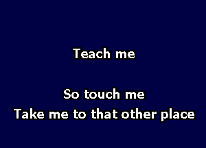 Teach me

So touch me
Take me to that other place