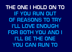 THE ONE I HOLD ON TO
IF YOU RUN OUT
OF REASONS TO TRY
I'LL LOVE ENOUGH
FOR BOTH YOU AND I
I'LL BE THE ONE
YOU CAN RUN T0