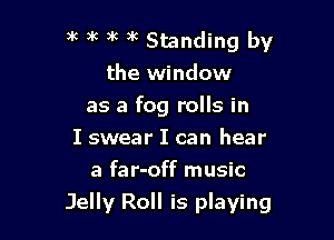 5c a'c )k 3k Standing by
the window

as a fog rolls in

I swear I can hear
a far-off music
Jelly Roll is playing