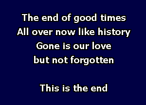 The end of good times
All over now like history
Gone is our love

but not forgotten

This is the end