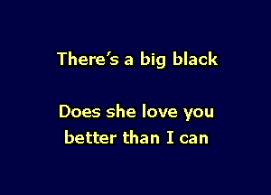 There's a big black

Does she love you
better than I can