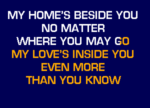 MY HOME'S BESIDE YOU
NO MATTER
WHERE YOU MAY GO
MY LOVE'S INSIDE YOU
EVEN MORE
THAN YOU KNOW