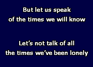 But let us speak
of the times we will know

Let's not talk of all

the times we've been lonely