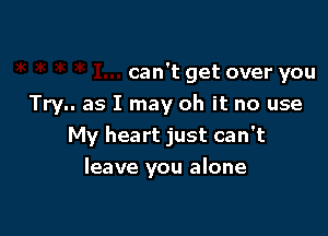 can't get over you
Try.. as I may oh it no use

My heart just can't
leave you alone