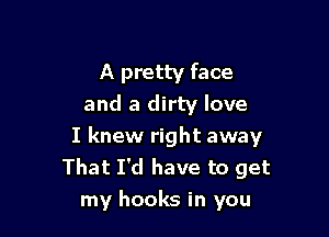 A pretty face
and a dirty love

I knew right away
That I'd have to get
my hooks in you