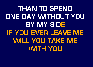 THAN T0 SPEND
ONE DAY WITHOUT YOU
BY MY SIDE
IF YOU EVER LEAVE ME
WILL YOU TAKE ME
WITH YOU