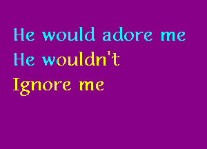 He would adore me
He wouldn't

Ignore me