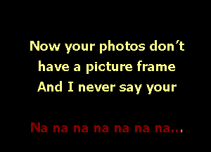 Now your photos don't

have a picture frame
And I never say your

Na na na na na na na...