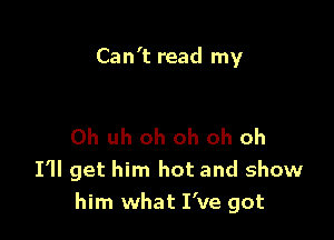 Can't read my

0h uh oh oh oh oh
I'll get him hot and show
him what I've got