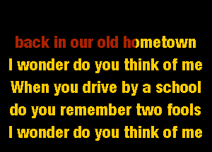 back in our old hometown
I wonder do you think of me
When you drive by a school
do you remember two fools
I wonder do you think of me