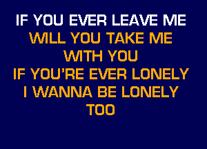 IF YOU EVER LEAVE ME
WILL YOU TAKE ME
WITH YOU
IF YOU'RE EVER LONELY
I WANNA BE LONELY
T00