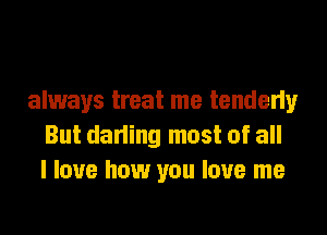 always treat me tenderly
But darling most of all
I love how you love me