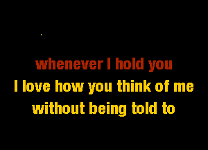 wheneverl hold you

I love how you think of me
without being told to