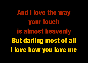 And I love the way
your touch
is almost heavenly
But darling most of all
I love how you love me