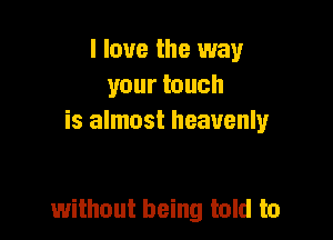I love the way
your touch
is almost heavenly

without being told to