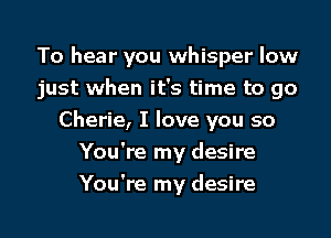 To hear you whisper low

just when it's time to go

Cherie, I love you so
You're my desire
You're my desire