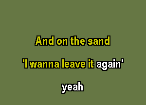 And on the sand

'I wanna leave it again'

yeah