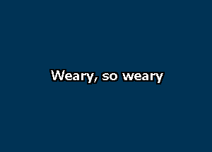 Weary, so weary