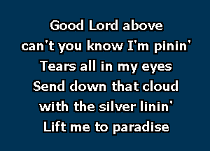 Good Lord above
can't you know I'm pinin'
Tears all in my eyes
Send down that cloud
with the silver linin'
Lift me to paradise