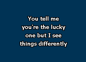 You tell me
you're the lucky
one but I see

things differently