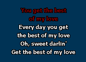 Every day you get

the best of my love
Oh, sweet darlin'
Get the best of my love