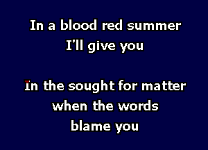In a blood red summer
I'll give you

In the sought for matter
when the words
blame you