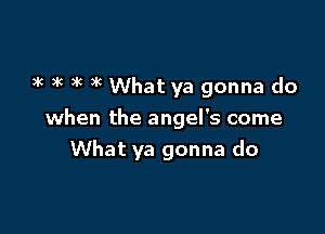 3k ax )g 3C What ya gonna do

when the angel's come
What ya gonna do