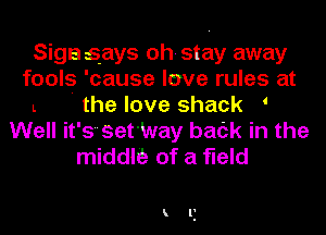 Siga says oh- stay away
fools 'cause love rules at
L ' the love shack '
Well it's'set'Way back in the
middltt of a field