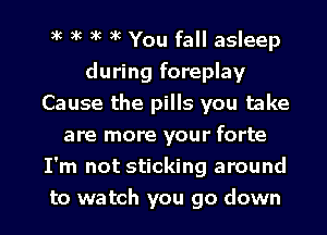 xc xc xc xc You fall asleep
during foreplay
Cause the pills you take
are more your forte
I'm not sticking around
to watch you go down