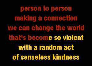 person to person
making a connection
we can change the world
that's become so violent
with a random act
of senseless kindness