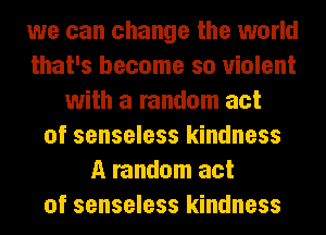 we can change the world
that's become so violent
with a random act
of senseless kindness
A random act
of senseless kindness