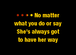 o o o o No matter
what you do or say

She's always got
to have her way