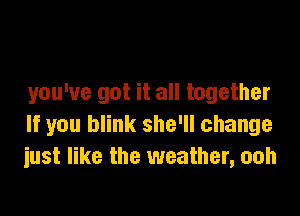 you've got it all together

If you blink she'll change
iust like the weather, ooh