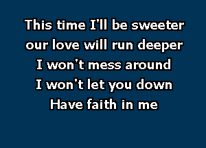 This time I'll be sweeter
our love will run deeper
I won't mess around
I won't let you down
Have faith in me