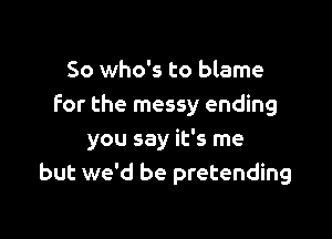 So who's to blame
For the messy ending

you say it's me
but we'd be pretending