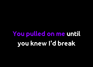 You pulled on me until
you knew I'd break