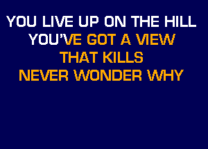 YOU LIVE UP ON THE HILL
YOU'VE GOT A VIEW
THAT KILLS
NEVER WONDER WHY