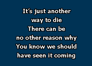 It's just another

way to die
There can be
no other reason why
You know we should
have seen it coming