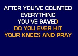 AFTER YOU'VE COUNTED
EVERYTHING
YOU'VE SAVED
DO YOU EVER HIT
YOUR KNEES AND PRAY