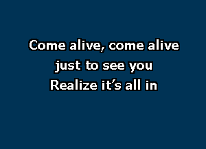 Come alive, come alive

just to see you
Realize it's all in