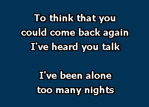 To think that you
could come back again
I've heard you talk

I've been alone
too many nights