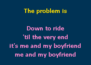 The problem is

Down to ride

'til the very end
it's me and my boyfriend
me and my boyfriend