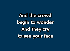 And the crowd
begin to wonder

And they cry

to see your face