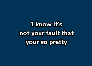 I know it's

not your fault that
your so pretty