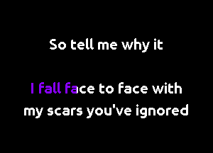 So tell me why it

I fall Face to Face with
my scars you've ignored