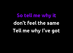 So tell me why it
don't Feel the same

Tell me why I've got