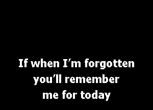 If when I'm forgotten
you'll remember
me for today