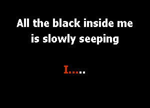 All the black inside me
is slowly seeping

I .....
